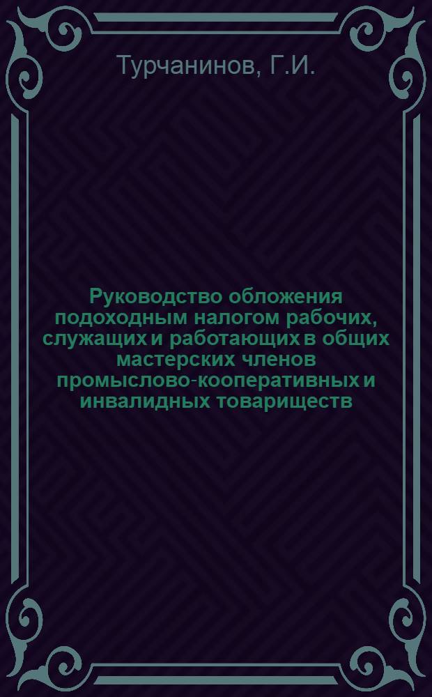Руководство обложения подоходным налогом рабочих, служащих и работающих в общих мастерских членов промыслово-кооперативных и инвалидных товариществ (артелей) по доходам от зарплаты и от других источников, а также кустарей : (По Положению 2/IV - 1931 г. о подоходном налоге с частных лиц)