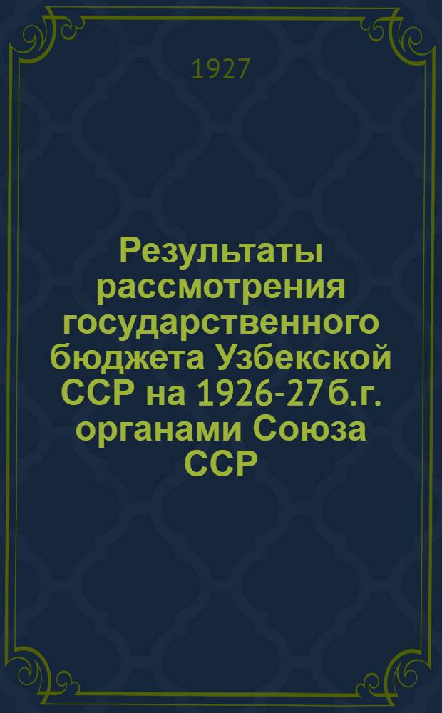 Результаты рассмотрения государственного бюджета Узбекской ССР на 1926-27 б. г. органами Союза ССР : (Приложение к Гос. Бюджету Узб. ССР на 1926-27 б. г.)