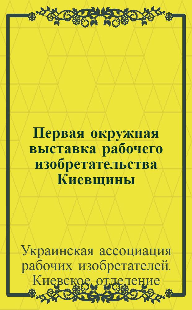 Первая окружная выставка рабочего изобретательства Киевщины : Каталог экспонатов : (С прил. алфавит. списка избретателей и кратких сведений по вопросам выставеи и о деятельности "УАРИЗ'а" и "БИД'а")