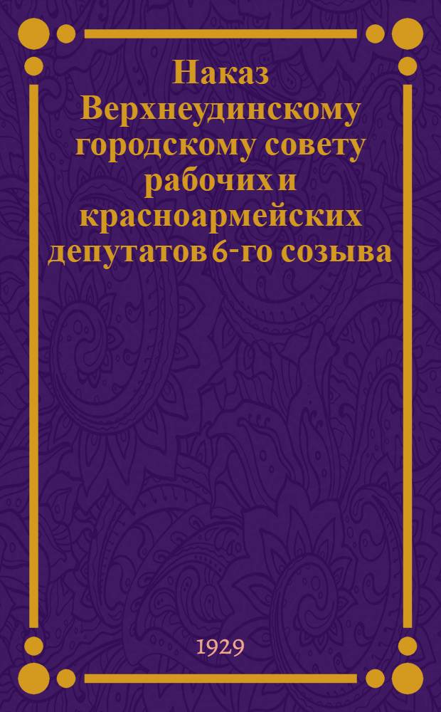 Наказ Верхнеудинскому городскому совету рабочих и красноармейских депутатов 6-го созыва (1928/29 года) : Составлен на основании отдельных наказов избирателе по отчету Городского совета 6-го созыва