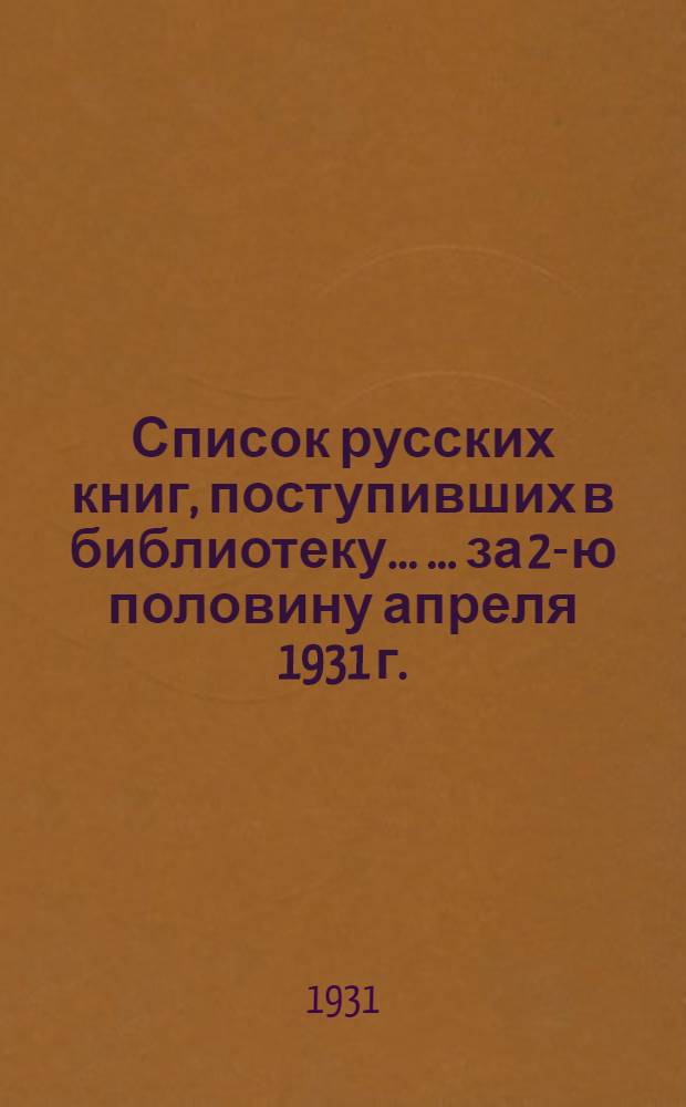 Список русских книг, поступивших в библиотеку ... ... за 2-ю половину апреля 1931 г.