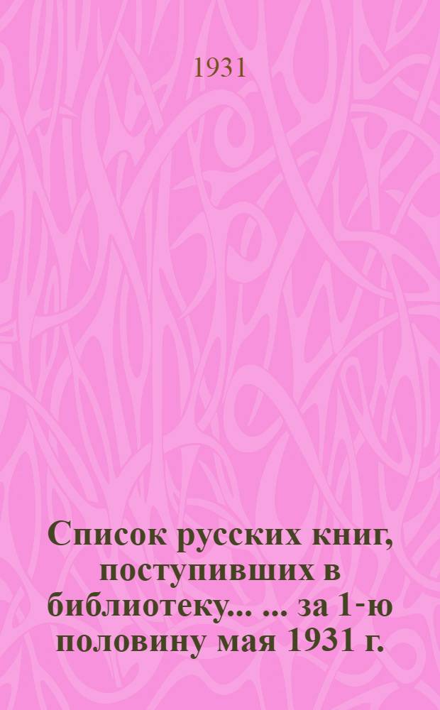 Список русских книг, поступивших в библиотеку ... ... за 1-ю половину мая 1931 г.