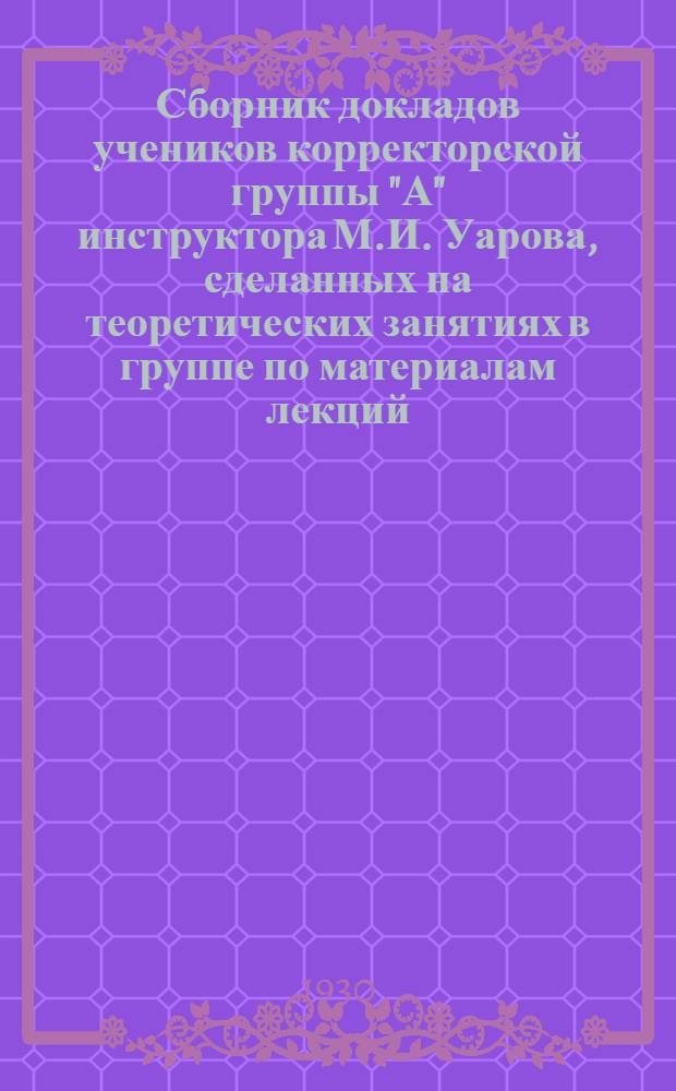 Сборник докладов учеников корректорской группы "А" инструктора М.И. Уарова, сделанных на теоретических занятиях в группе по материалам лекций, картотеке и литературе по корректорскому делу : Вып. 1-. Вып. 1