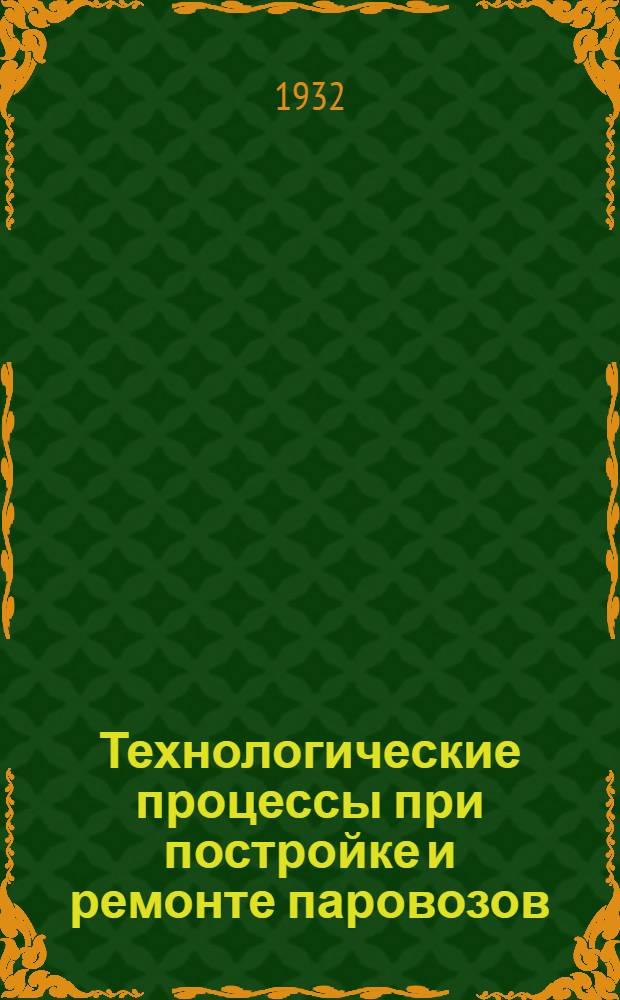 Технологические процессы при постройке и ремонте паровозов : Ч. 1-. Ч. 2 : Изготовление частей экипажа и машины паровоза. Окончательная сборка паровоза и тендера