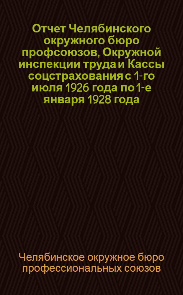Отчет Челябинского окружного бюро профсоюзов, Окружной инспекции труда и Кассы соцстрахования с 1-го июля 1926 года по 1-е января 1928 года : IV-му окружному съезду профсоюзов