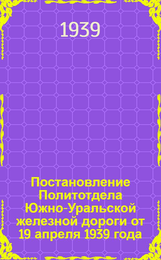 Постановление Политотдела Южно-Уральской железной дороги от 19 апреля 1939 года
