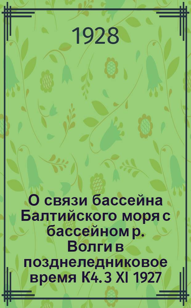 О связи бассейна Балтийского моря с бассейном р. Волги в позднеледниковое время К4. 3 XI 1927 : (Представлено акад. П.П. Сушкиным в ОФМ 18 I 1928)
