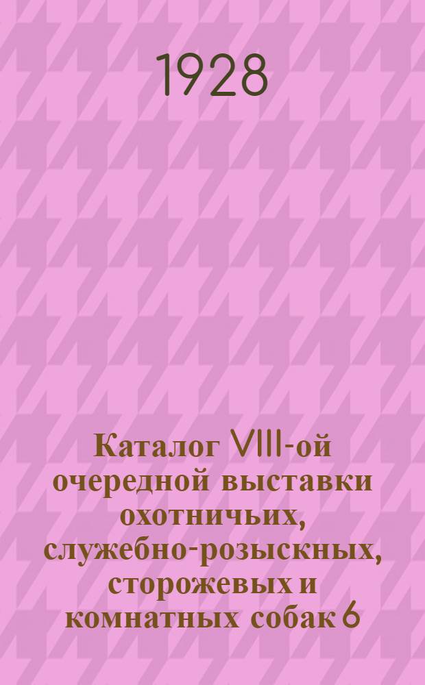 Каталог VIII-ой очередной выставки охотничьих, служебно-розыскных, сторожевых и комнатных собак 6, 7 и 8 июля 1928 года и Отчет судей 1-х Ярославских полевых испытаний 1927 г. ...