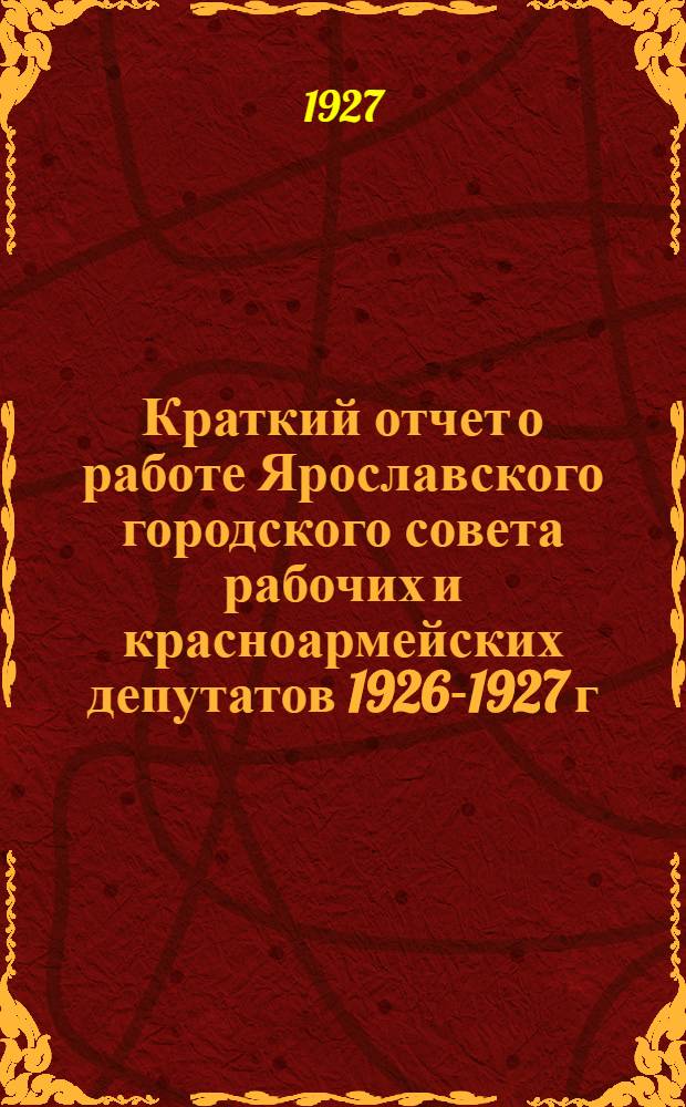 Краткий отчет о работе Ярославского городского совета рабочих и красноармейских депутатов 1926-1927 г. : С 1-го октября 1926 г. по 1-е октября 1927 г