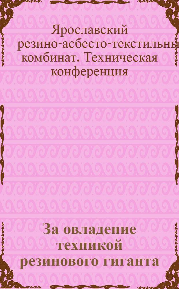 За овладение техникой резинового гиганта : Сводный отчет о работе 1 техн. конференции Яросл. резино-асбестового комбината
