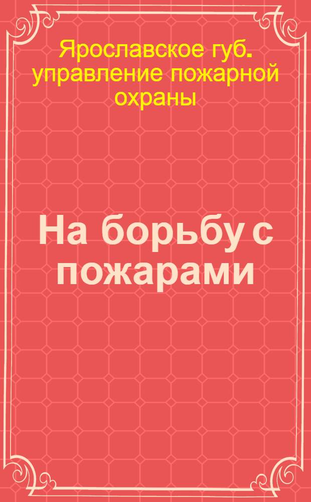 На борьбу с пожарами : Правила борьбы с пожарами в селениях Ярославской губ. : Организация добровольных пожарных дружин : Снабжение губернии пожарным инвентарем