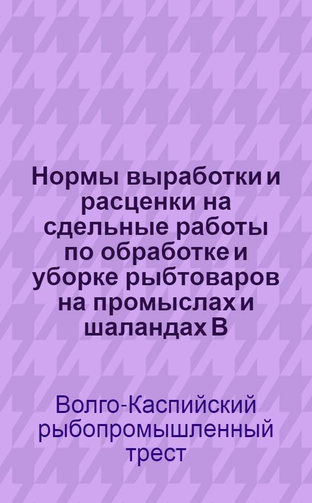 Нормы выработки и расценки на сдельные работы по обработке и уборке рыбтоваров на промыслах и шаландах В.К. госрыбтреста : На срок с 1 авг. 1932 г. по 31 дек. 1932 г