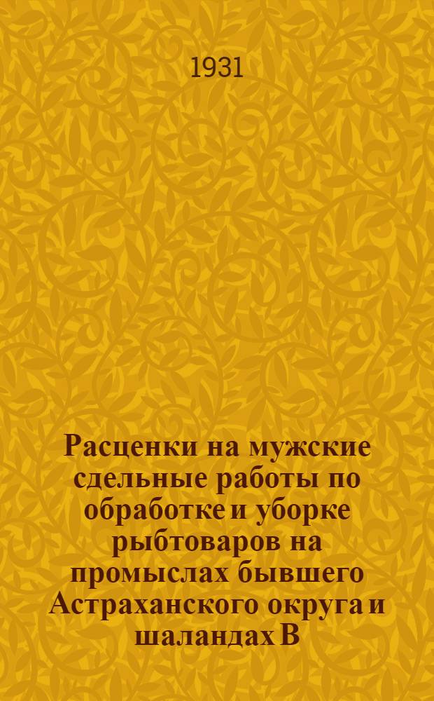 Расценки на мужские сдельные работы по обработке и уборке рыбтоваров на промыслах бывшего Астраханского округа и шаландах В.-К. госрыбтреста : На срок с 1 апр. 1931 г. по 31 дек. 1931 г