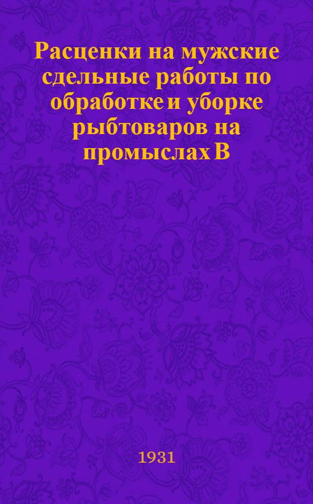 Расценки на мужские сдельные работы по обработке и уборке рыбтоваров на промыслах В.-К. госрыбтреста, находящихся на территории Казакстана : На срок с 1 апр. 1931 г. по 31 дек. 1931 г