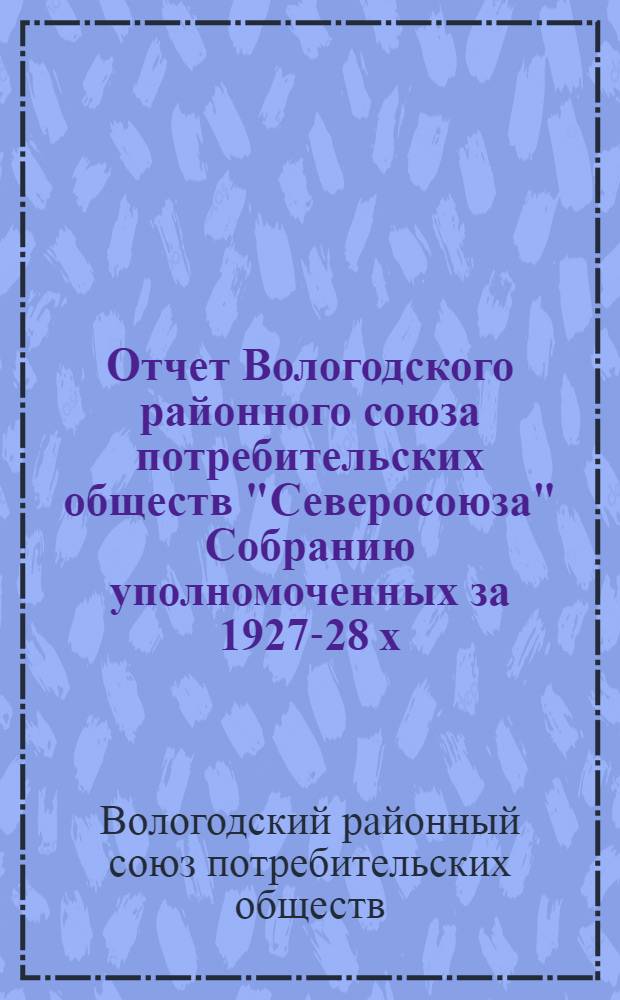 Отчет Вологодского районного союза потребительских обществ "Северосоюза" Собранию уполномоченных за 1927-28 х. г. и 1-е полугодие 1928-29 х. г.
