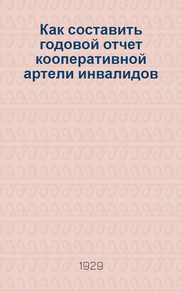 Как составить годовой отчет кооперативной артели инвалидов : Инструкция по составлению отчета по форме № 29 Всекоопинсоюза, утвержд. НК РКИ РСФСР