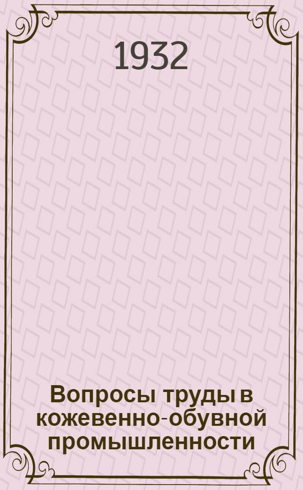 Вопросы труды в кожевенно-обувной промышленности : (По материалам Всес. совещания работников по труду кож. пром-сти 25-28 ноября 1931 г.)