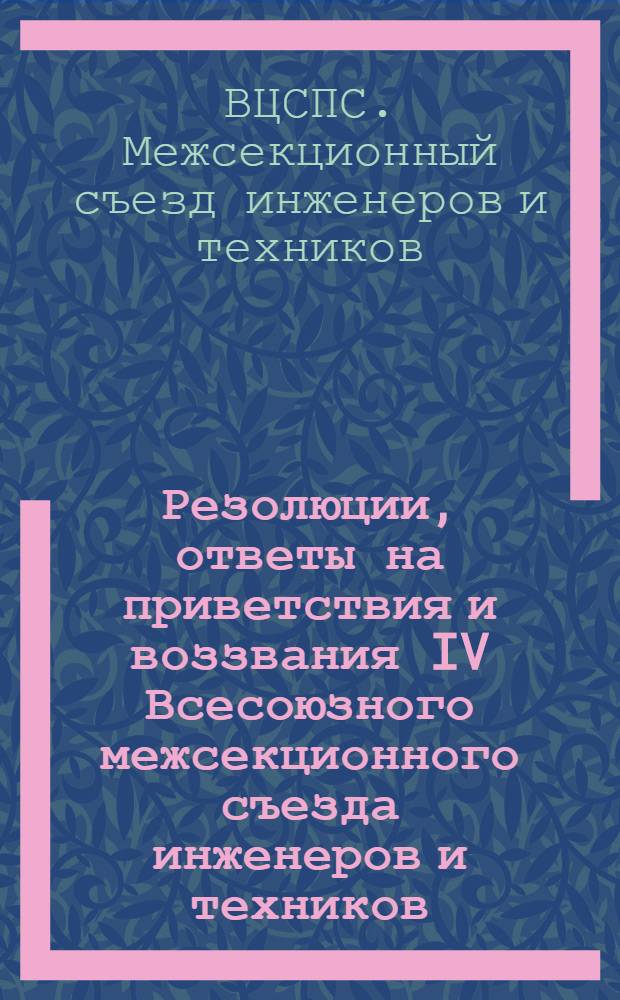Резолюции, ответы на приветствия и воззвания IV Всесоюзного межсекционного съезда инженеров и техников, членов профсоюзов