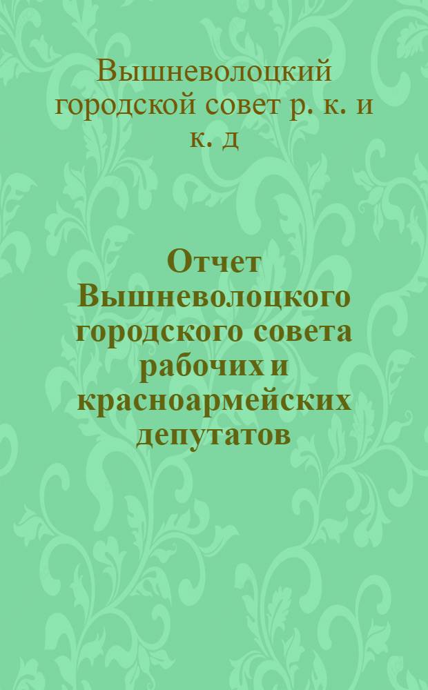 Отчет Вышневолоцкого городского совета рабочих и красноармейских депутатов : За время с 1-го октября 1927 года по 1-е октября 1928 года