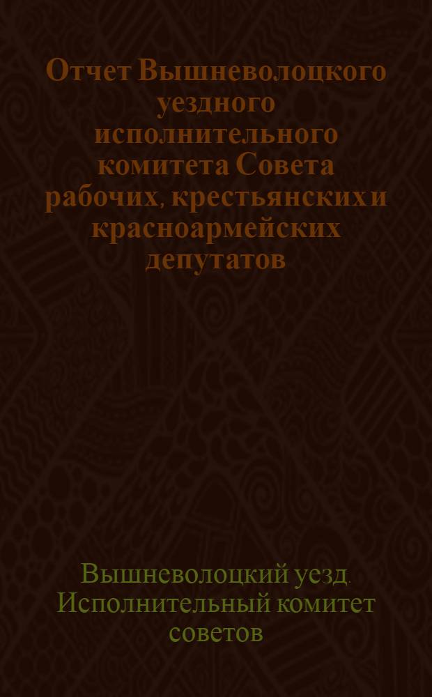 Отчет Вышневолоцкого уездного исполнительного комитета Совета рабочих, крестьянских и красноармейских депутатов : За 1926-27 и 1927-28 г.г