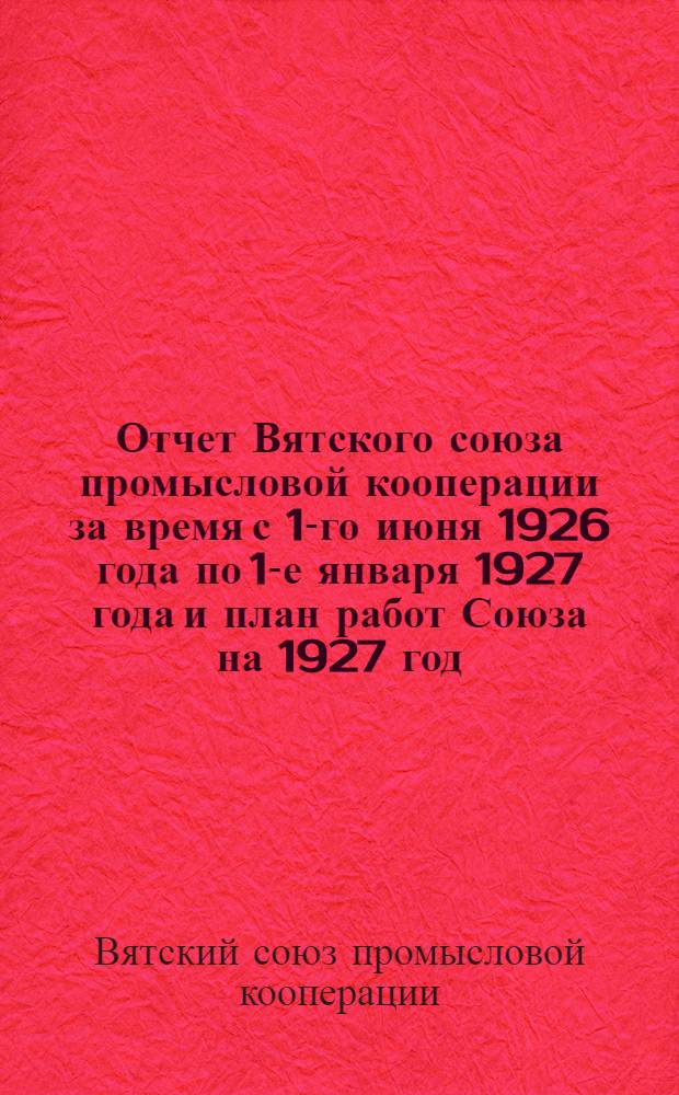 Отчет Вятского союза промысловой кооперации за время с 1-го июня 1926 года по 1-е января 1927 года и план работ Союза на 1927 год