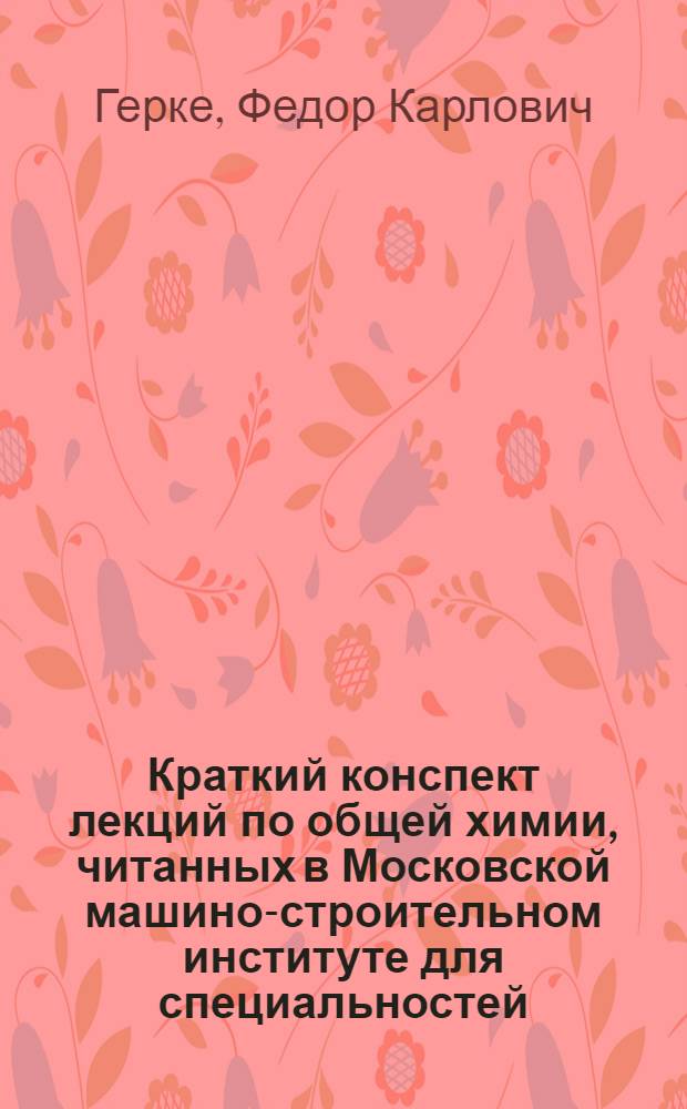 Краткий конспект лекций по общей химии, читанных в Московской машино-строительном институте для специальностей - металловедение, литейное дело, горячая обработка, обработка резанием, точная механика и подъемные сооружения