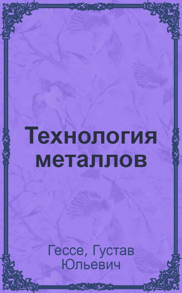 Технология металлов : Руководство для рабочих-металлистов, заводских техником и механиков : С атласом черт