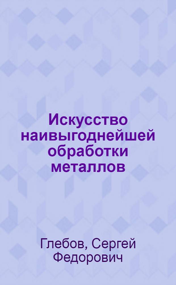 Искусство наивыгоднейшей обработки металлов : Как выгоднее вести работу на металлообрабатывающих станках : С приложением отд. альбома двенадцати графиков (номограмм) для наивыгоднейшей работы станков