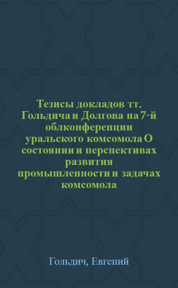 Тезисы докладов тт. Гольдича и Долгова на 7-й облконференции уральского комсомола О состоянии и перспективах развития промышленности и задачах комсомола