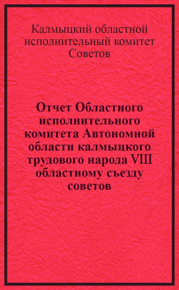 Отчет Областного исполнительного комитета Автономной области калмыцкого трудового народа VIII областному съезду советов : За период времени с 1-го апреля 1927 года по 1-е сентября 1928 года