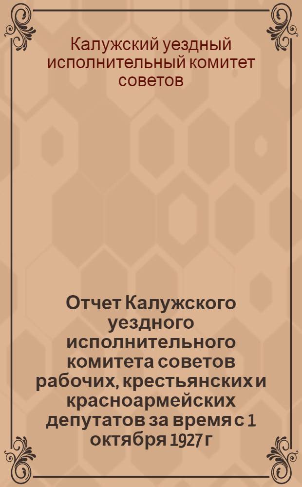 Отчет Калужского уездного исполнительного комитета советов рабочих, крестьянских и красноармейских депутатов за время с 1 октября 1927 г. по 1 октября 1928 г.