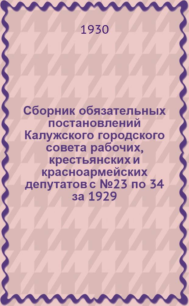 Сборник обязательных постановлений Калужского городского совета рабочих, крестьянских и красноармейских депутатов с № 23 по 34 за 1929/30 год
