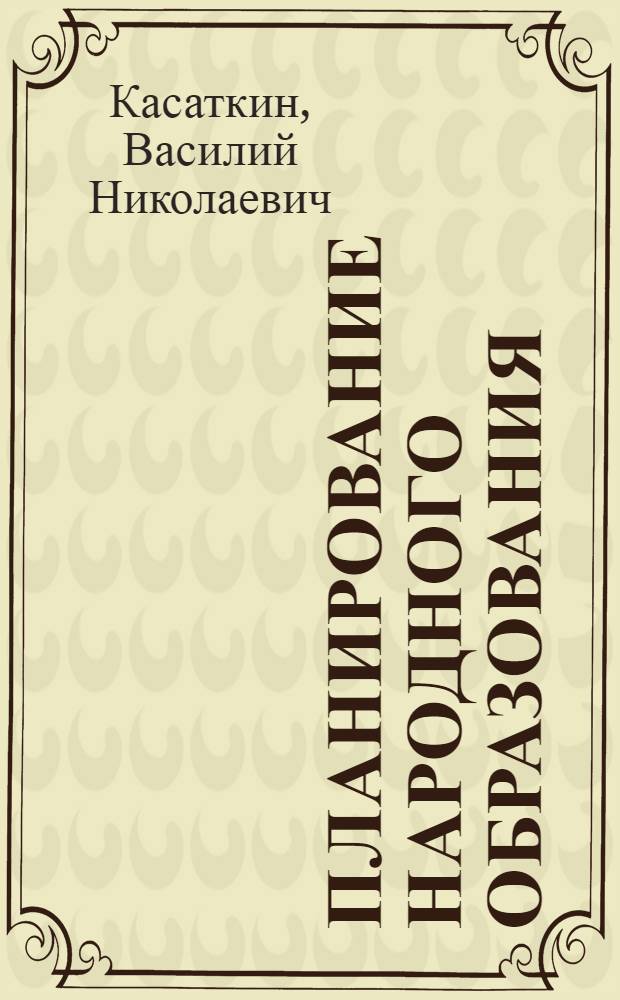 Планирование народного образования : Руководство для студентов старших курсов педвузов и педфаков, педтехникумов, а также для преподавателей педвузов, педтехникумов и школ с педуклоном и ответственных руководителей работников органов нар. образ