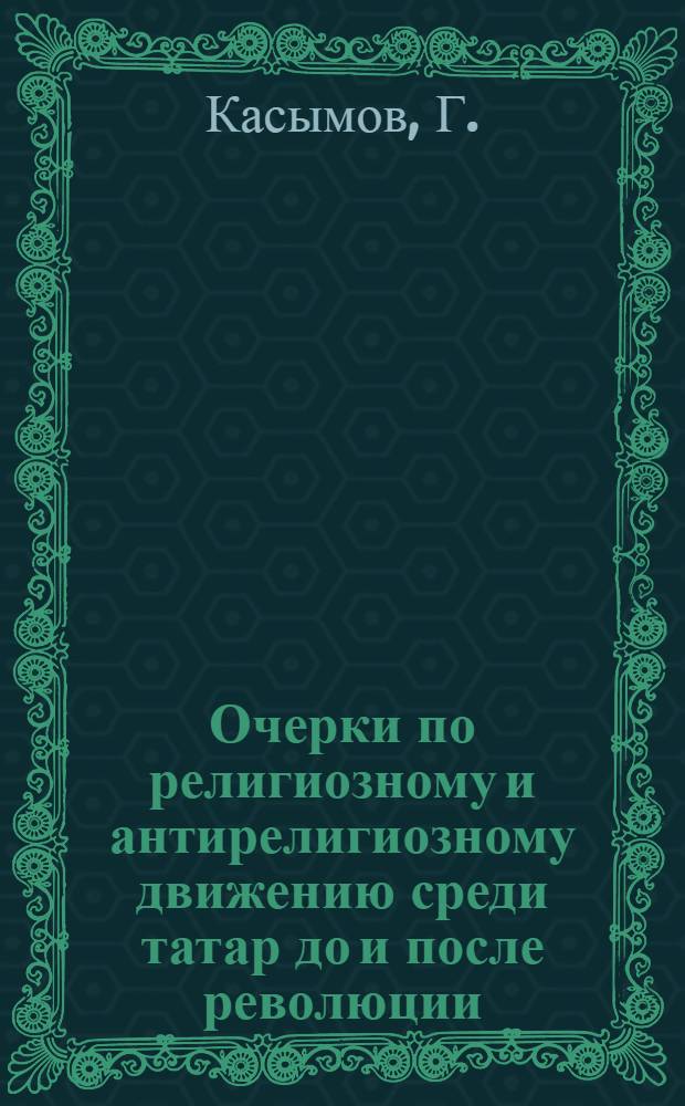 Очерки по религиозному и антирелигиозному движению среди татар до и после революции : (Сок. текст доклада, прочитанного автором в Москве на Объединенном заседании Антирелигиозной секции Ком. акад. и Центр. совета СВБ 3 дек. 1931 г.)
