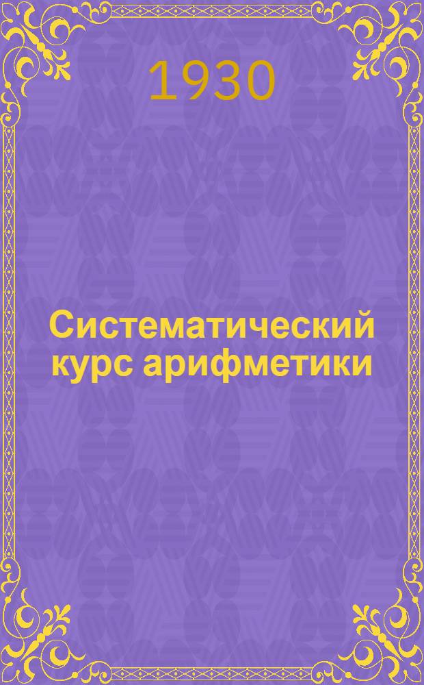 Систематический курс арифметики : Пособие для поступающих в вузы и техникумы и для самообразования