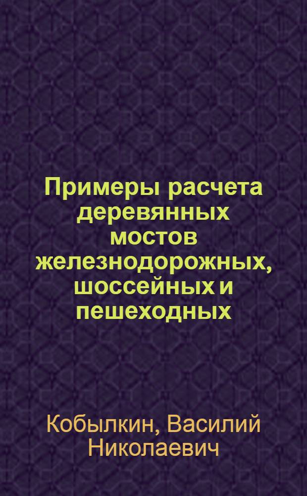 Примеры расчета деревянных мостов железнодорожных, шоссейных и пешеходных : Пособие при проектировании