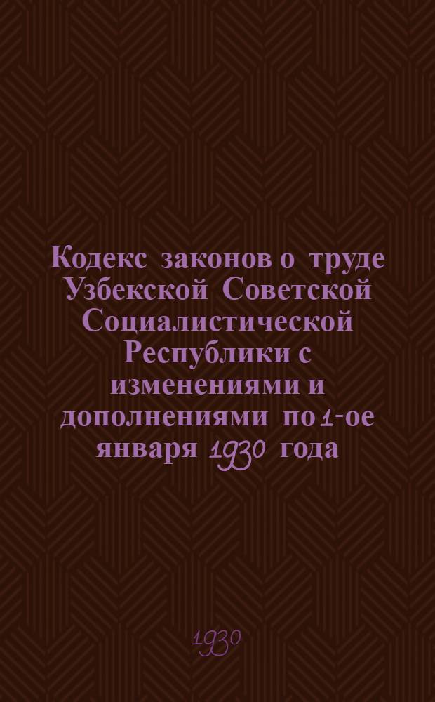 Кодекс законов о труде Узбекской Советской Социалистической Республики с изменениями и дополнениями по 1-ое января 1930 года