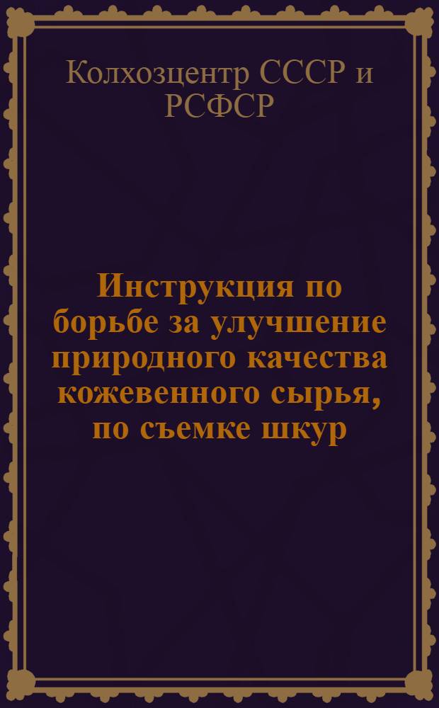 Инструкция по борьбе за улучшение природного качества кожевенного сырья, по съемке шкур, обращению с ними, консервировке и сдаче их : Для руководства колхозам, райкоопсоюзам, совхозам и крест. единоличным хоз-вам