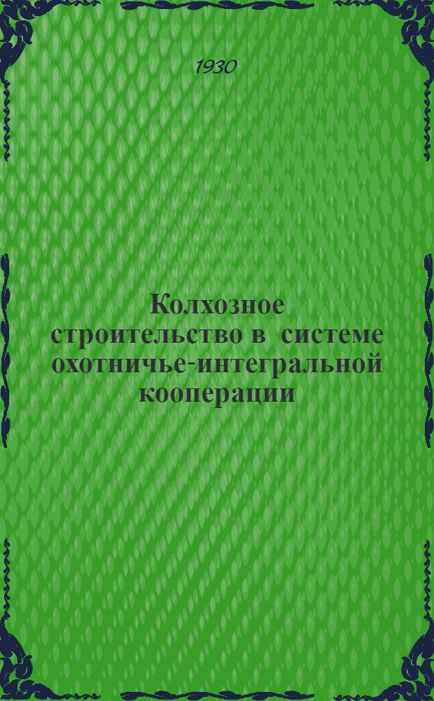 Колхозное строительство в системе охотничье-интегральной кооперации : Состояние, формы колхозных объединений, ближайшие практич. задачи