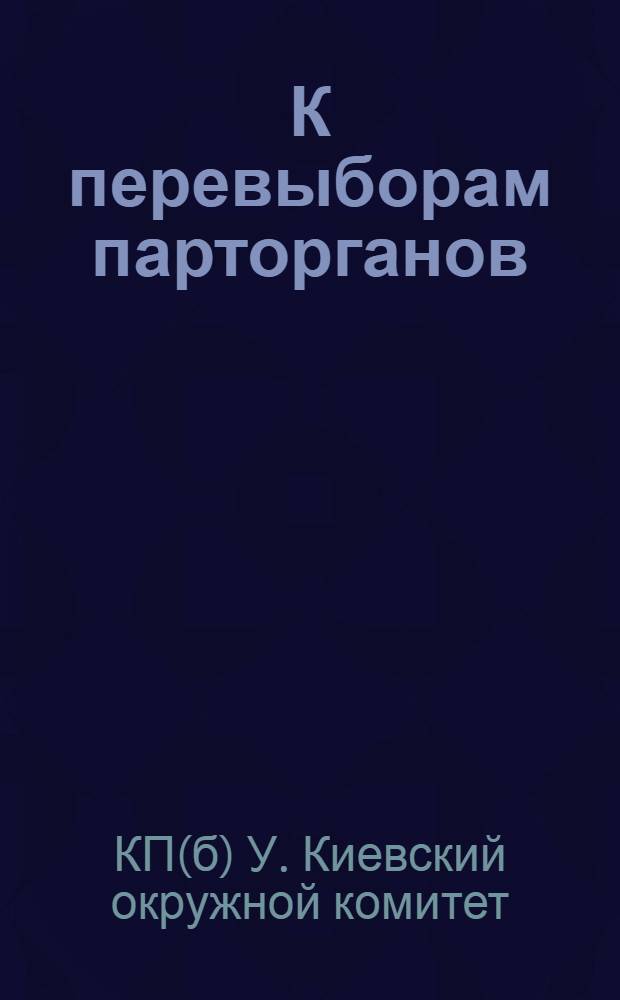 К перевыборам парторганов : Всем РПК, ячейкам и членам партии Киевской организации КП(б) У