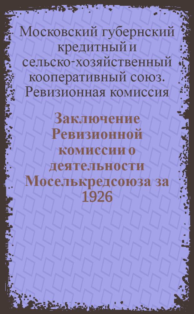 Заключение Ревизионной комиссии о деятельности Моселькредсоюза за 1926/27 отчетный год : К VII очередному собранию уполномоченных 1-3 апреля 1928 г