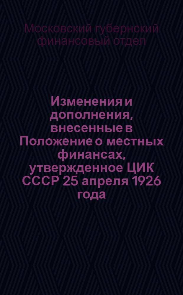 Изменения и дополнения, внесенные в Положение о местных финансах, утвержденное ЦИК СССР 25 апреля 1926 года : (По 15 декабря 1927 г.)