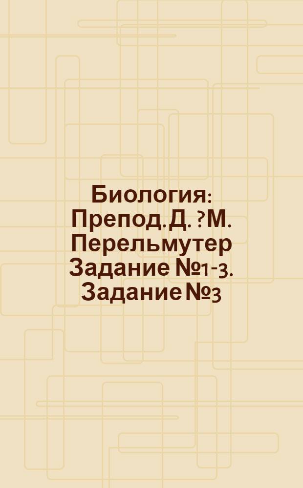 Биология : Препод. Д. [?] М. Перельмутер Задание № 1-3. Задание № 3