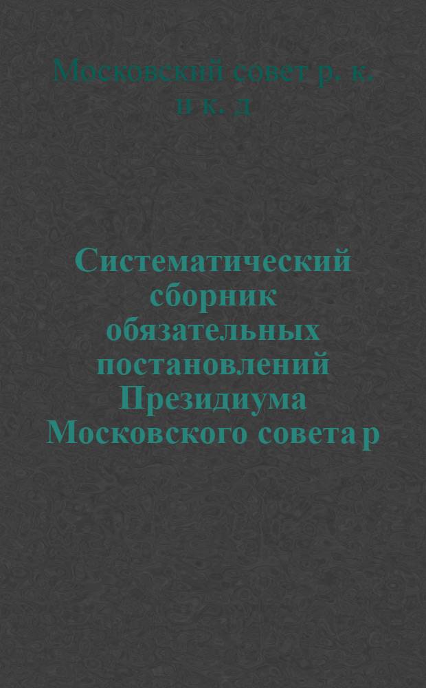 Систематический сборник обязательных постановлений Президиума Московского совета р., к. и к. д. : Обязательные постановления, действие которых распространяется на территорию всей Московской губ., изданные по 15 мая 1927 г