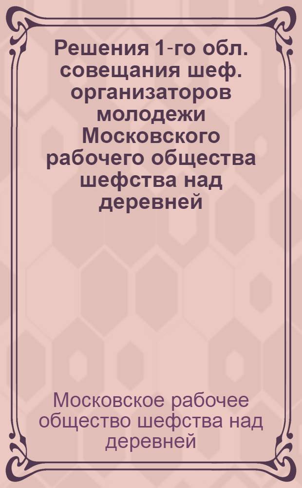 Решения 1-го обл. совещания шеф. организаторов молодежи Московского рабочего общества шефства над деревней