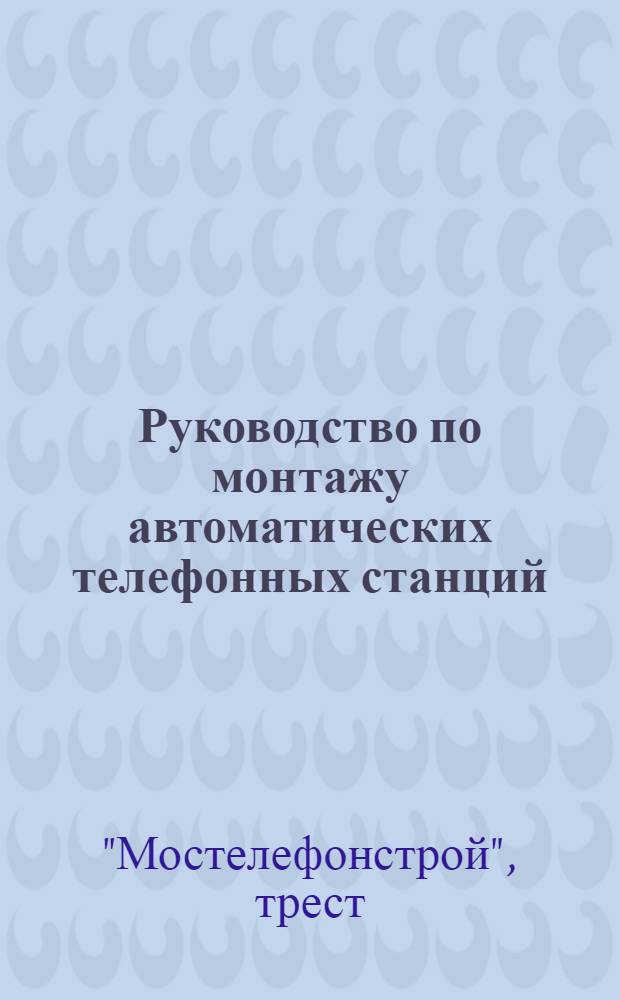 Руководство по монтажу автоматических телефонных станций (по системе искателя на 500 линий с машинным приводом) : Ч. 1-