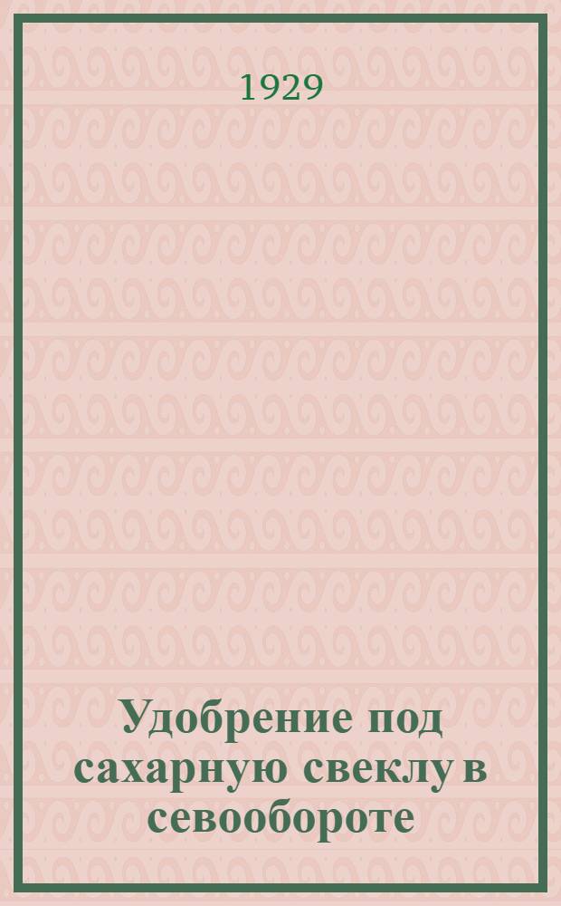 Удобрение под сахарную свеклу в севообороте : Из работ Немерчанск. опытно-сортоводной станции 1927-1928 гг