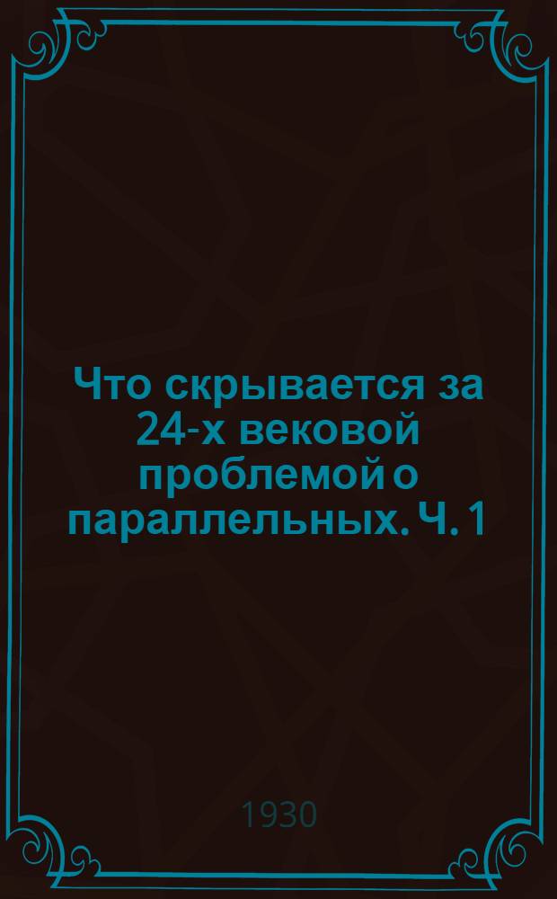 Что скрывается за 24-х вековой проблемой о параллельных. Ч. 1 : Опровержение основной теоремы и исходных идей не-евклидовой "геометрии" Гаусса-Швейкарта-Лобачевского и несколько строжайших решающих вопрос доказательств евклидова постулата ...