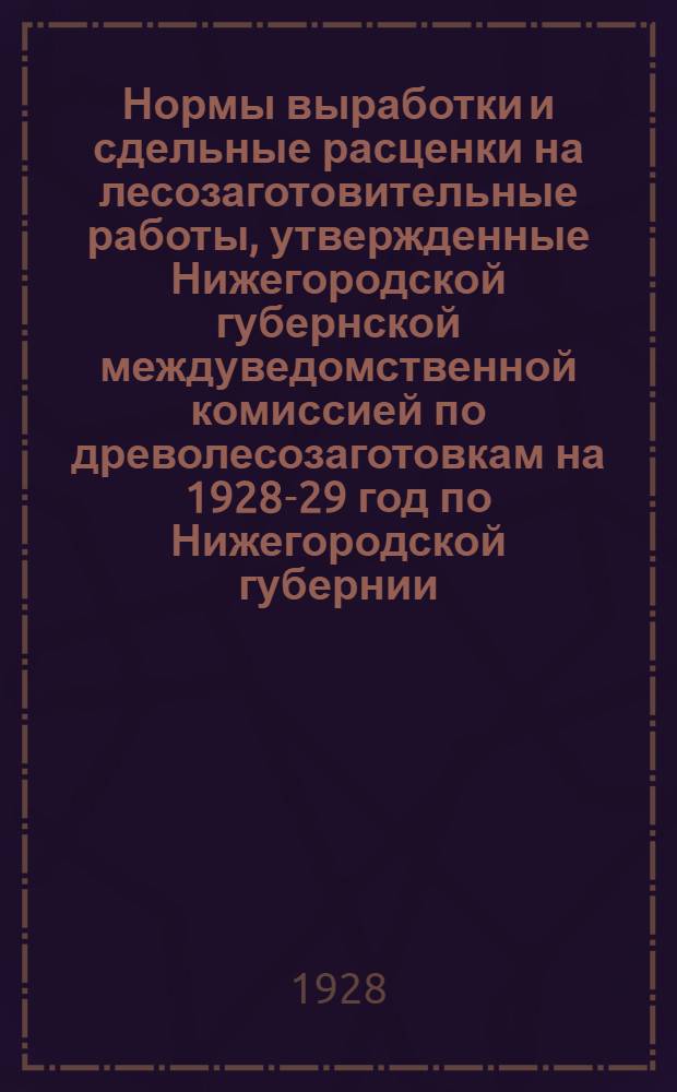 Нормы выработки и сдельные расценки на лесозаготовительные работы, утвержденные Нижегородской губернской междуведомственной комиссией по древолесозаготовкам на 1928-29 год по Нижегородской губернии