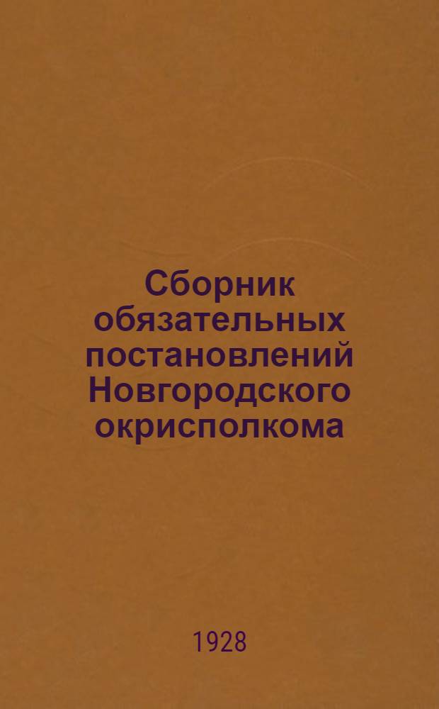 Сборник обязательных постановлений Новгородского окрисполкома : С прилож. важнейших ведомственных циркуляров и инструкций, обязательных постановлений Ленингр. облисполкома и Новгородск. горсовета, положений и инструкций об издании исполкомами и горсоветами обязательных постановлений и алфавитно-предметного указателя : Составлен на 19-е июля 1928 г